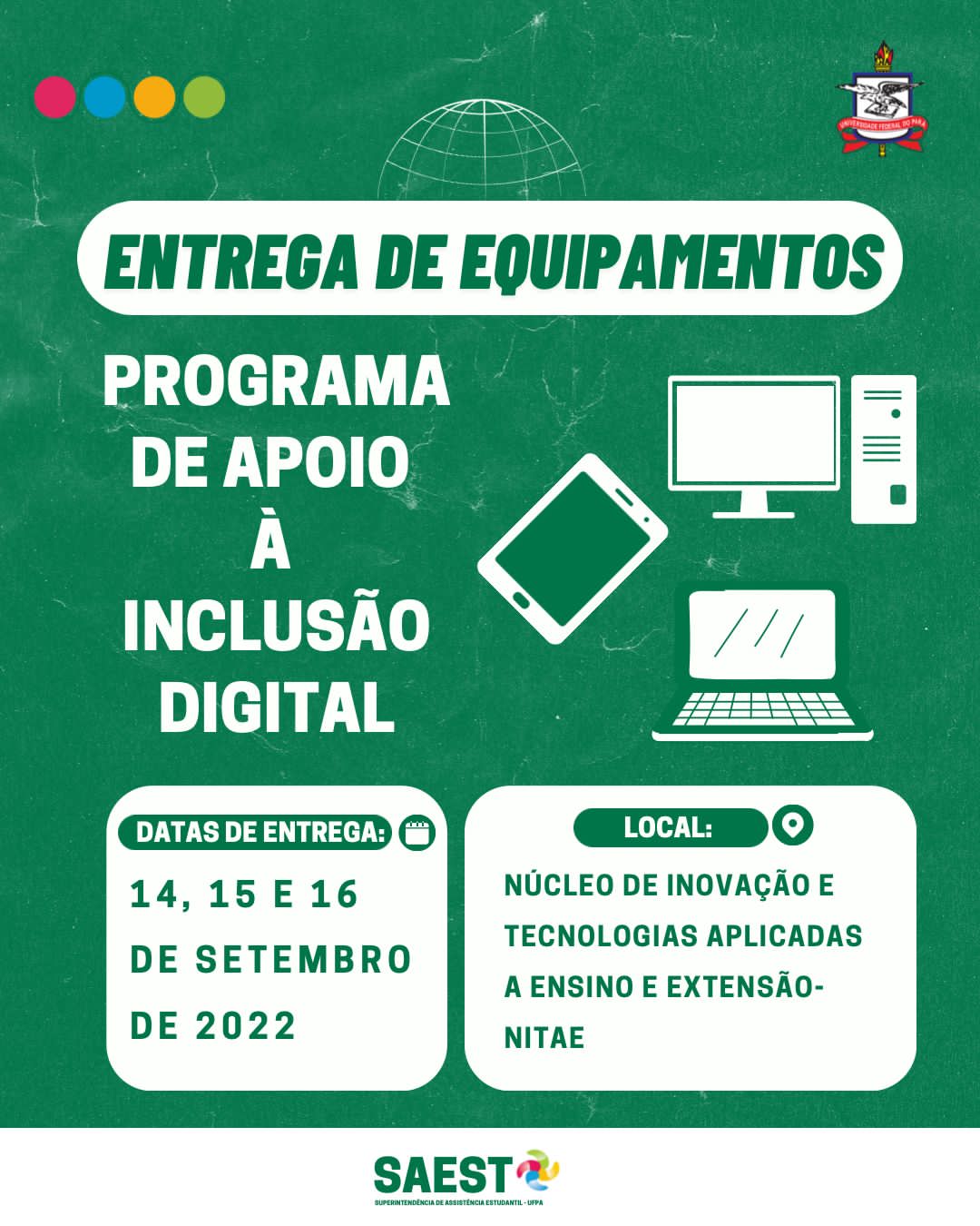Sobre um fundo verde, escrito em letras brancas: entrega dos equipamentos. Programa de apoio à Inclusão Digital. Data de entrega 14, 15 e 16 de setembro de 2022. Local Núcleo de Inovação e Tecnologias Aplicadas a Ensino e Extensão. Na lateral direita as figuras de um tablet, um notebook e um computador de mesa. Abaixo o logo da Saest e 9 Brasão da UFPa.