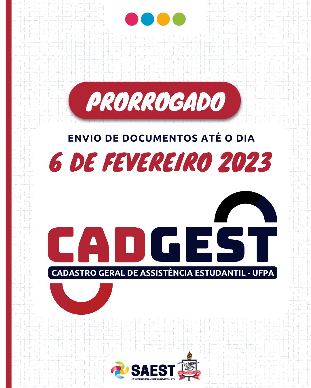 
Descrição da imagem – Card informativo – Sobre um fundo branco, centralizadas no alto, quatro bolinhas pequenas nas cores vermelho, azul, amarelo e verde. Abaixo, escrito em letras brancas dentro de uma faixa vermelha: prorrogado, envio de documentos até seis de fevereiro de 2023. No centro o logo do CADGEST em letras pretas e vermelhas. Na base, centralizados, o logo da SAEST e o Brasão da UFPA.

