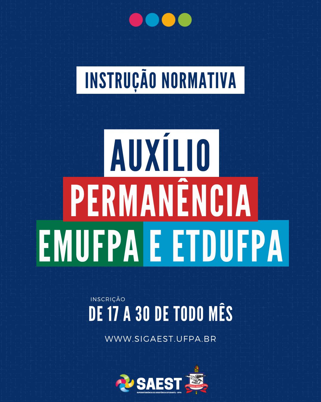Card Informativo. Sobre um fundo azul marinho, no topo, centralizadas, quatro bolinhas nas cores: vermelho, azul, amarelo e verde. Abaixo, escrito em letras brancas, dentro de um retângulo branco: INSTRUÇÃO NORMATIVA. Abaixo, em letras brancas, em retângulos coloridos: AUXÍLIOS PERMANÊNCIA EMUFPA E ETDUFPA. INSCRIÇÃO – DE 17 A 30 DE TODO MÊS. WWW.SIGAEST.UFPA.BR. Na base, a logo da Saest e da UFPA.