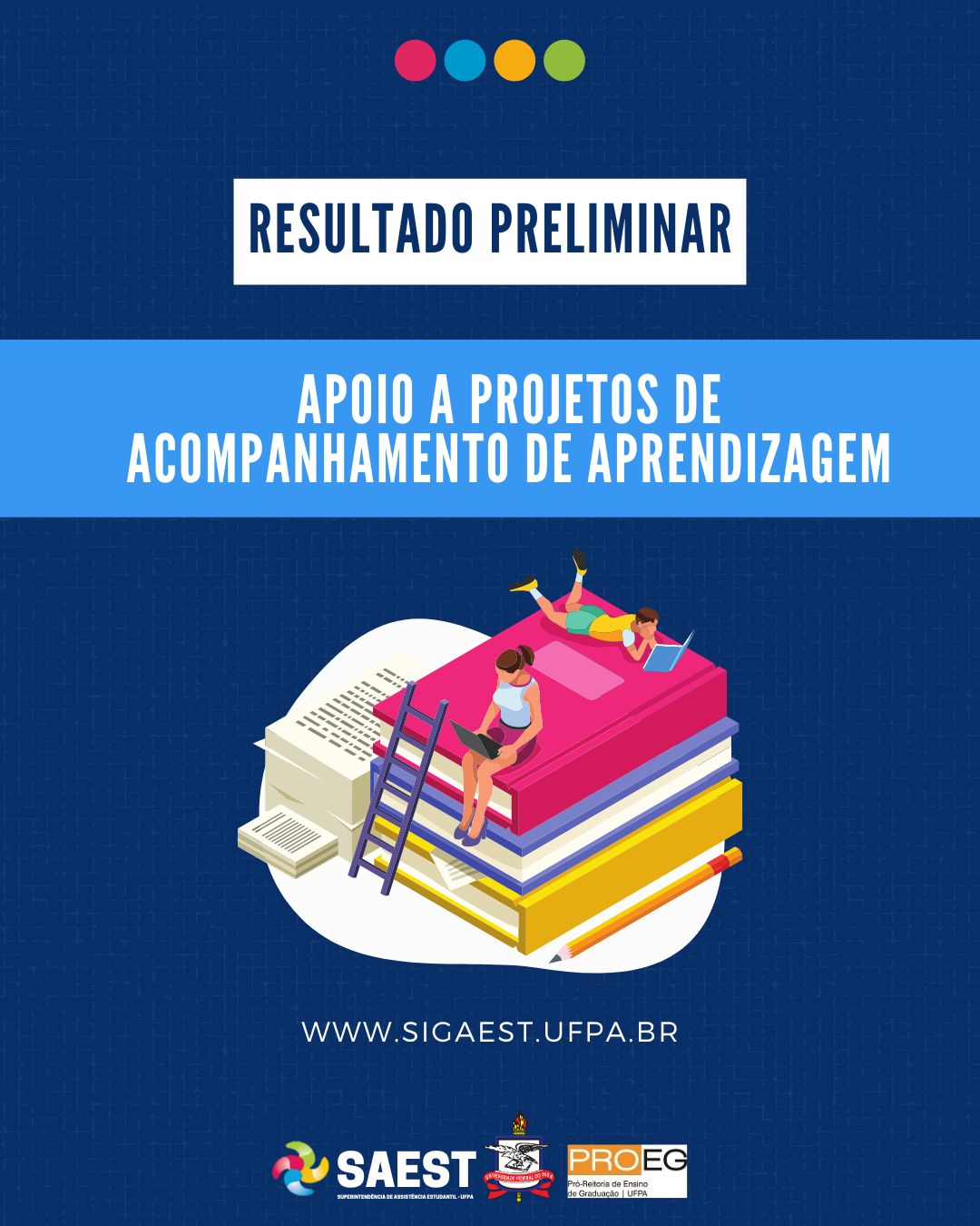 DESCRIÇÃO DA IMAGEM: Card Informativo. Sobre um fundo azul marinho, no topo, centralizadas, quatro bolinhas nas cores: vermelho, azul, amarelo e verde. Abaixo, escrito em letras azuis, dentro de um retângulo branco: RESULTADO PRELIMINAR. Abaixo, em letras brancas, em um retângulo azul: APOIO A PROJETOS DE ACOMPANHAMENTO DE APRENDIZAGEM. Abaixo, uma imagem de duas pessoas sentadas em uma pilha grande de livros. Em seguida, escrito em letras brancas: WWW.SIGAEST.UFPA.BR Na base, a logo da Saest, da UFPA e da PROEG.  

