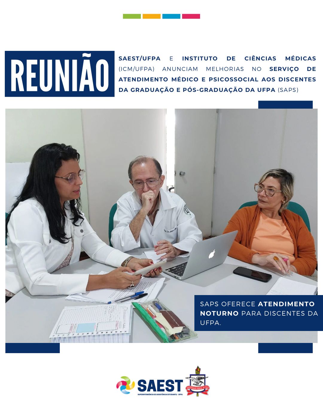 DESCRIÇÃO DA IMAGEM – Sobre um fundo azul e branco, no topo, centralizados, quatro pequenos retângulos nas cores: verde, amarelo, azul e rosa. Abaixo, escrito: REUNIÃO – SAEST E INSTITUTO DE CIÊNCIAS MÉDICAS (ICM/UFPA) ANUNCIAM MELHORIAS NO SERVIÇO DE ATENDIMENTO MÉDICO E PSICOSSOCIAL AOS DISCENTES DA GRADUAÇÃO E PÓS-GRADUAÇÃO DA UFPA (SAPS). Logo em seguida, uma foto colorida. Na foto, três pessoas aparecem sentadas em uma mesa conversando entre si. No canto direito da foto, dentro de um retângulo azul, está escrito: SAPS OFERECE ATENDIMENTO NOTURNO PARA DISCENTES DA UFPA. Na base, o logo da Saest e o Brasão da UFPA.