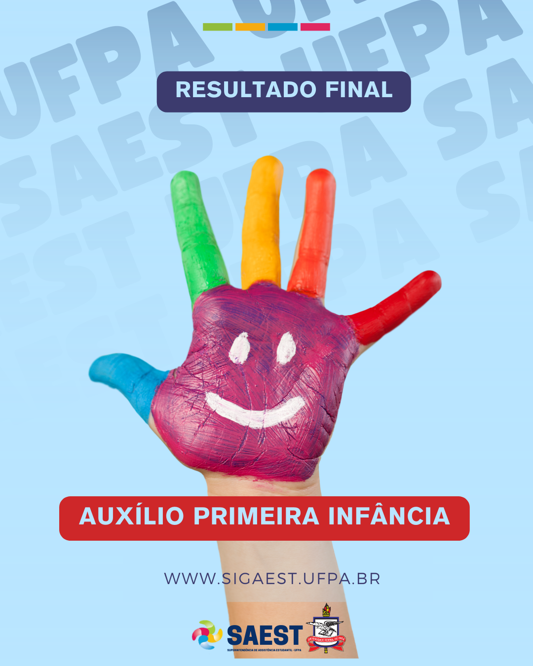 CARD INFORMATIVO: Sobre um fundo azul claro e branco, no topo, centralizadas, quatro pequenos retângulos nas cores: verde, amarelo, azul e vermelho. Abaixo, em um retângulo azul escuro, em letras de cor azul claro: RESULTADO FINAL. Abaixo, em um retângulo vermelho, em letras de cor azul claro: AUXÍLIO PRIMEIRA INFÂNCIA. No centro, uma mão pintada nas cores: rosa, azul, verde, amarelo, laranja e vermelho. No centro dessa mão, dois pequenos círculos brancos e um semicírculo logo abaixo que representam uma expressão de uma pessoa sorrindo. Abaixo em letras pretas:  WWW.SIGAEST.UFPA.BR. Na base, a logo da SAEST e da UFPA.