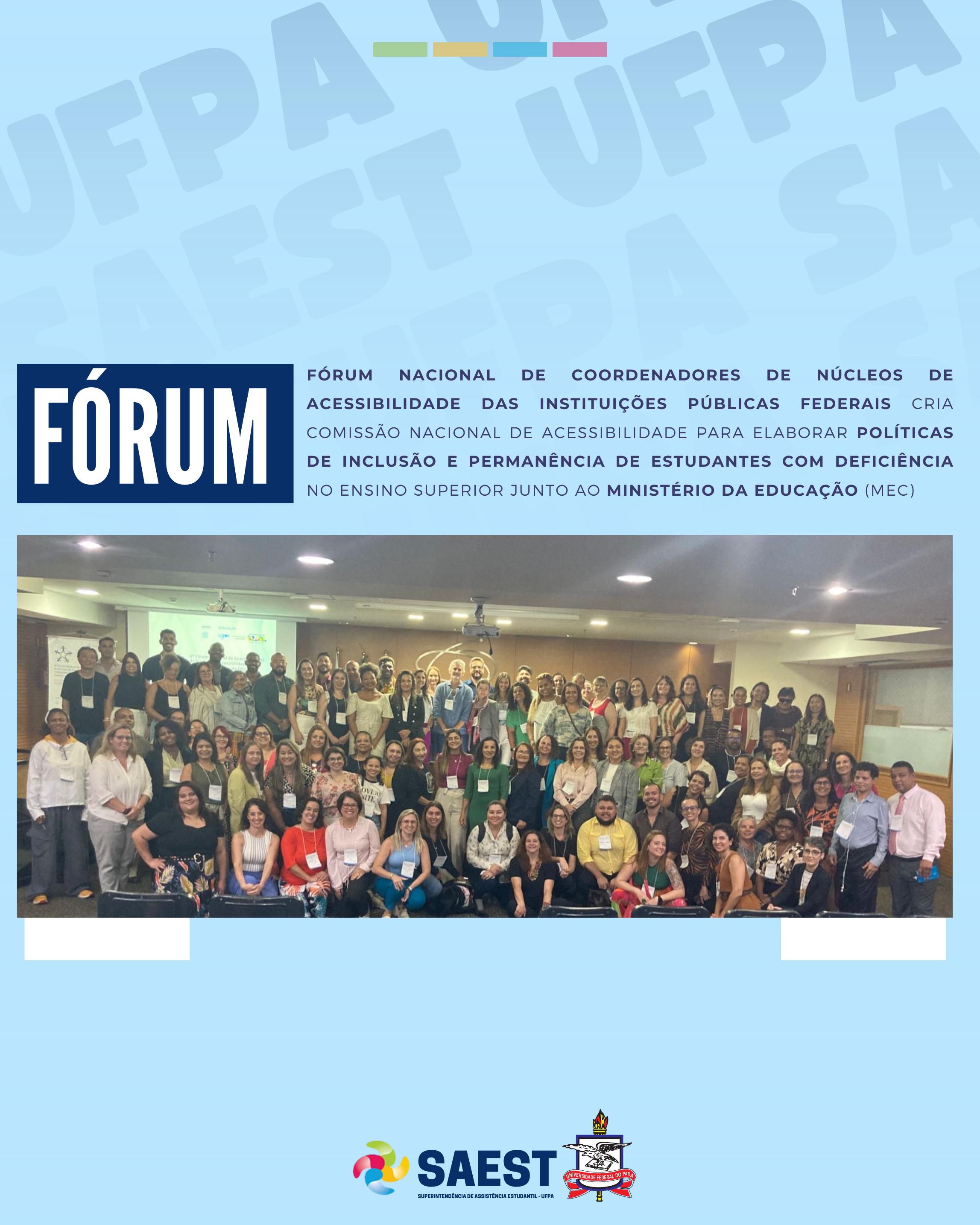 Sobre um fundo azul e branco, no topo, centralizadas, quatro pequenos retângulos nas cores: verde, amarelo, azul e vermelho. Abaixo, em um retângulo azul escuro, em letras brancas: FÓRUM. Ao lado, um título escrito em azul e letras maiúsculas: FÓRUM NACIONAL DE COORDENADORES DE NÚCLEOS DE ACESSIBILIDADE DAS INSTITUIÇÕES PÚBLICAS FEDERAIS CRIA COMISSÃO NACIONAL DE ACESSIBILIDADE PARA ELABORAR POLÍTICAS DE INCLUSÃO E PERMANÊNCIA DE ESTUDANTES COM DEFICIÊNCIA NO ENSINO SUPERIOR JUNTO AO MINISTÉRIO DA EDUCAÇÃO (MEC). Abaixo, a foto colorida com vários homens e mulheres que participaram do evento. Na base, centralizada, a logo da Saest e da UFPA.