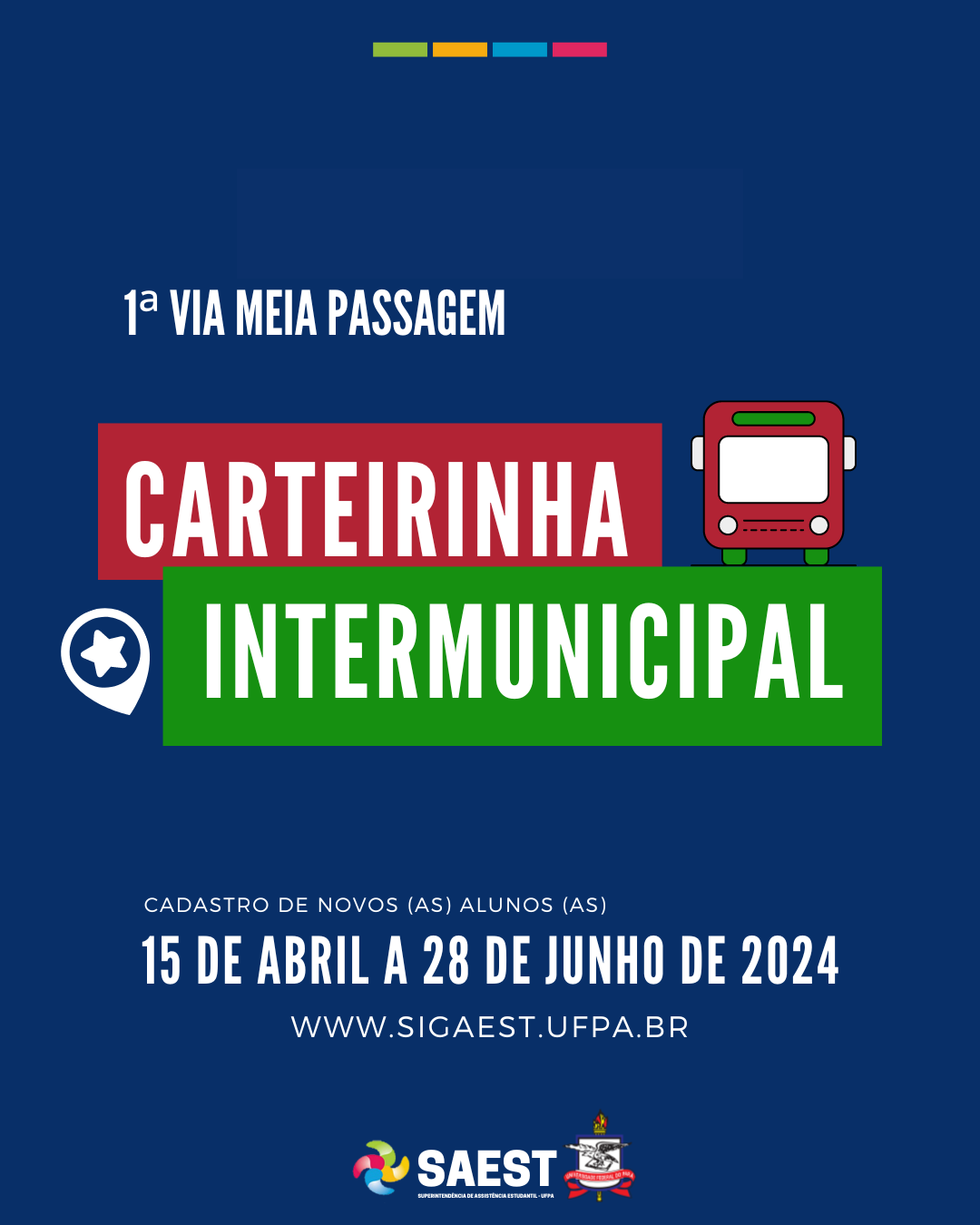 Card informativo sobre o cadastro de novos e novas discentes para a primeira via da carteirinha intermunicipal de meia passagem. Sobre um fundo azul escuro, em letras brancas, no canto superior esquerdo, as palavras: 1ª VIA MEIA PASSAGEM. Logo abaixo, em um retângulo vermelho e escrito em letras brancas: CARTEIRINHA. Ao lado, o desenho de um ônibus vermelho com rodas verdes e para-brisa branco. Abaixo, em um retângulo verde com letras brancas, a palavra INTERMUNICIPAL. Abaixo, em letras brancas: CADASTRO DE NOVOS (AS) ALUNOS (AS). 15 DE ABRIL A 28 DE JUNHO DE 2024. WWW.SIGAEST.UFPA.BR. Na parte inferior, centralizados, a logo da Saest e o brasão da UFPA.