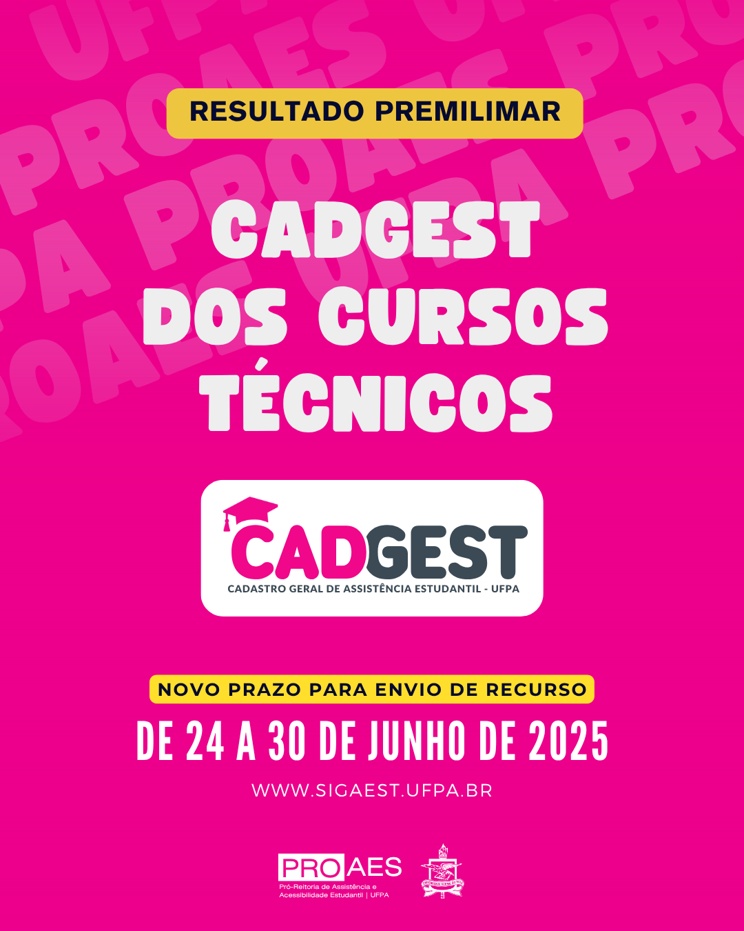 Cartaz digital com fundo rosa vibrante. Ao fundo, aparece repetidamente, em tom mais claro, a palavra "PROAES", formando uma textura de fundo.

Na parte superior do cartaz, há uma faixa horizontal amarela com bordas arredondadas e o texto em letras pretas: "RESULTADO PRELIMINAR".

Logo abaixo, em letras grandes, brancas e centralizadas, está escrito: "CADGEST DOS CURSOS TÉCNICOS".

Mais abaixo, no centro da imagem, há o logotipo do CADGEST, com a palavra "CADGEST" em destaque. A primeira sílaba, "CAD", está em rosa escuro com um pequeno capelo (chapéu de formatura) posicionado acima da letra "C". As letras "GEST" estão em cinza escuro. Logo abaixo do nome, em letras menores, aparece a frase: "Cadastro Geral de Assistência Estudantil - UFPA".

Seguindo, há uma nova faixa horizontal amarela com bordas arredondadas e o texto em preto: "NOVO PRAZO PARA ENVIO DE RECURSO".

Abaixo dessa faixa, está o prazo em letras grandes e brancas: "DE 24 A 30 DE JUNHO DE 2025".

Ao final do cartaz, aparece o endereço do site: "www.sigaest.ufpa.br", também em branco.

Na parte inferior, estão os logotipos da PROAES - Pró-Reitoria de Assistência e Acessibilidade Estudantil da UFPA e o brasão oficial da Universidade Federal do Pará (UFPA).