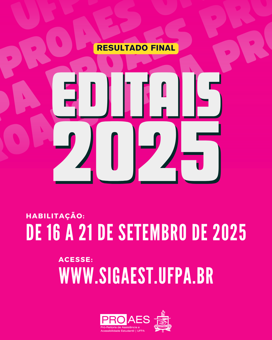 Audiodescrição: Card digital em formato vertical, com fundo rosa pink. Ao fundo, em repetição e em tom mais claro, está escrito “UFPA PROAES”.
Na parte superior, dentro de uma pequena tarja amarela, lê-se em letras pretas: “RESULTADO FINAL”.
Logo abaixo, em letras grandes, brancas e com sombra preta, está escrito: “EDITAIS 2025”.
Mais abaixo, em letras brancas, lê-se:
“HABILITAÇÃO: DE 16 A 21 DE SETEMBRO DE 2025”
Em seguida, também em branco:
“ACESSE: WWW.SIGAEST.UFPA.BR”
Na parte inferior, aparecem duas logomarcas: à esquerda, a marca da PROAES, Pró-Reitoria de Assistência e Acessibilidade Estudantil da UFPA; e à direita, o brasão da UFPA.